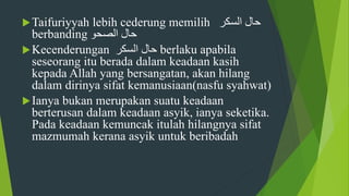 Taifuriyyah lebih cederung memilih ‫حال‬‫السكر‬
berbanding ‫حال‬‫الصحو‬
Kecenderungan ‫السكر‬ ‫حال‬ berlaku apabila
seseorang itu berada dalam keadaan kasih
kepada Allah yang bersangatan, akan hilang
dalam dirinya sifat kemanusiaan(nasfu syahwat)
Ianya bukan merupakan suatu keadaan
berterusan dalam keadaan asyik, ianya seketika.
Pada keadaan kemuncak itulah hilangnya sifat
mazmumah kerana asyik untuk beribadah
 