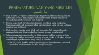 PENDAPAT JEMAAH YANG MEMILIH
‫الصحو‬ ‫حال‬
 Bagi mereka ‫السكر‬ punca timbulnya pelbagai kecacatan dan hilang makna
sohih atau sebenar dan hilang kawalan akal kerana mereka mendakwa
hilang fungsi akal(pemikiran akal tumpul)
 Barang siapa tidak berada dalam keadaan kesedaran yang sempurna,
bagaimana dia boleh mencapai tahap kesempurnaan yang sebenar terhadap
perkara yang difahami
 Oleh itu, bagi mereka ‫الصحو‬ lebih baik daripada ‫السكر‬ merujuk kepada
perasaan hati yang dihubungkaitkan dengan ingatan kepada Allah
 Selama mana seseorang hamba itu tidak mampu melihat sesuatu perkara
sebagaimana hakikat kedududukan yang sebenar, maka ia tak akan selamat
daripada pelbagai kecatatan yang mungkin dihadapi
 Hal ini kerana jika kita melihat sesuatu perkara dalam keadaan yang tidak
sedar akan hakikat sesuatu itu, kita mungkin tertipu
 