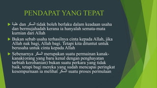 PENDAPAT YANG TEPAT
 ‫غلبة‬ dan ‫السكر‬ tidak boleh berlaku dalam keadaan usaha
dan bermujahadah kerana ia hanyalah semata-mata
kurnian dari Allah
 Bukan sebab usaha terhasilnya cinta kepada Allah, jika
Allah nak bagi, Allah bagi. Tetapi kita dituntut untuk
berusaha untuk cinta kepada Allah
 Sebenarnya ‫السكر‬ merupakan suatu permainan kanak-
kanak(orang yang baru kenal dengan penghayatan
tarbiah kerohanian) bukan suatu perkara yang tidak
baik, tetapi bagi mereka yang sudah mencapai peringkat
kesempurnaan ia melihat ‫السكر‬ suatu proses permulaan
 