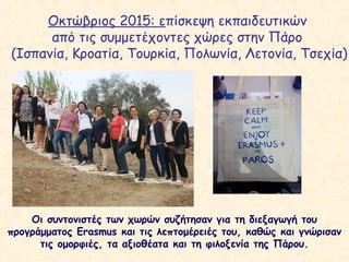 Οκτώβριος 2015: επίσκεψη εκπαιδευτικών
από τις συμμετέχοντες χώρες στην Πάρο
(Ισπανία, Κροατία, Τουρκία, Πολωνία, Λετονία, Τσεχία)
Οι συντονιστές των χωρών συζήτησαν για τη διεξαγωγή του
προγράμματος Erasmus και τις λεπτομέρειές του, καθώς και γνώρισαν
τις ομορφιές, τα αξιοθέατα και τη φιλοξενία της Πάρου.
 