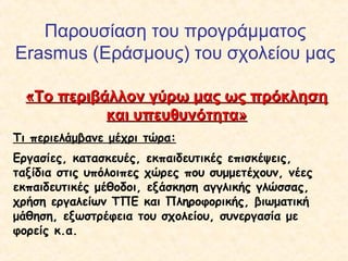 Παρουσίαση του προγράμματος
Erasmus (Εράσμους) του σχολείου μας
«Το περιβάλλον γύρω μας ως πρόκληση«Το περιβάλλον γύρω μας ως πρόκληση
και υπευθυνότητα»και υπευθυνότητα»
Τι περιελάμβανε μέχρι τώρα:
Εργασίες, κατασκευές, εκπαιδευτικές επισκέψεις,
ταξίδια στις υπόλοιπες χώρες που συμμετέχουν, νέες
εκπαιδευτικές μέθοδοι, εξάσκηση αγγλικής γλώσσας,
χρήση εργαλείων ΤΠΕ και Πληροφορικής, βιωματική
μάθηση, εξωστρέφεια του σχολείου, συνεργασία με
φορείς κ.α.
 