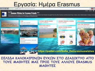 Εργασία: Ημέρα Erasmus
https://padlet.com/Sofia_Det/erasmuswishes
ΣΕΛΙΔΑ ΚΑΛΟΚΑΙΡΙΝΩΝ ΕΥΧΩΝ ΣΤΟ ΔΙΑΔΙΚΤΥΟ ΑΠΌ
ΤΟΥΣ ΜΑΘΗΤΕΣ ΜΑΣ ΠΡΟΣ ΤΟΥΣ ΑΛΛΟΥΣ ERASMUS
ΜΑΘΗΤΕΣ
 