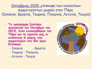 Οκτώβριος 2015: επίσκεψη των υπολοίπων
συμμετεχόντων χωρών στην Πάρο
(Ισπανία, Κροατία, Τουρκία, Πολωνία, Λετονία, Τσεχία)
• Το πρόγραμμα ξεκίνησε
ουσιαστικά τον Οκτώβριο του
2015, όταν επισκέφθηκαν την
Πάρο και το σχολείο μας οι
υπόλοιπες 6 χώρες που
συμμετέχουν στο ίδιο έργο
Erasmus:
- Ισπανία - Κροατία
- Τουρκία - Πολωνία
- Λετονία - Τσεχία
 