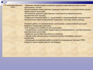 2. Условия формирования
опыта
Важными приоритетами в развитии духовно-нравственного воспитания
школьников, считаю:
-Использование отечественных традиций педагогики по ознакомлению детей с
православной культурой;
-Интеграцию духовно-нравственного компонента в образовательно-
воспитательный процесс;
-Совершенствование работы с родителями по формированию национального
самосознания через возрождение традиций и культуры своего народа.
Основой работы по ознакомлению школьников с православной культурой
выбраны следующие принципы:
-учёт возрастных особенностей школьников.
- становление у школьников православного мировоззрения, соответствующего
христианским ценностям.
- развитие диалоговой способности сознания.
- обеспечение эмоционально-психологической атмосферы детского
коллектива.
- связующим основанием работы является календарный принцип ГКПК
(годового курса православного календаря).
 