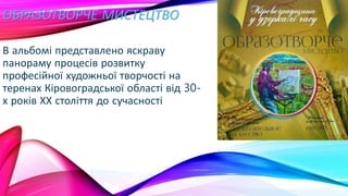 ОБРАЗОТВОРЧЕ МИСТЕЦТВО
В альбомі представлено яскраву
панораму процесів розвитку
професійної художньої творчості на
теренах Кіровоградської області від 30-
х років ХХ століття до сучасності
 