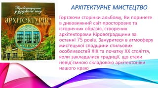 АРХІТЕКТУРНЕ МИСТЕЦТВО
Гортаючи сторінки альбому, Ви поринете
в дивовижний світ просторових та
історичних образів, створених
архітекторами Кіровоградщини за
останні 75 років. Зануритеся в атмосферу
мистецької спадщини стильових
особливостей ХІХ та початку ХХ століття,
коли закладалися традиції, що стали
невід’ємною складовою архітектоніки
нашого краю
 