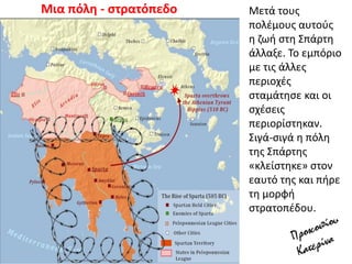 Μετά τουσ
πολζμουσ αυτοφσ
θ ηωι ςτθ ΢πάρτθ
άλλαξε. Σο εμπόριο
με τισ άλλεσ
περιοχζσ
ςταμάτθςε και οι
ςχζςεισ
περιορίςτθκαν.
΢ιγά-ςιγά θ πόλθ
τθσ ΢πάρτθσ
«κλείςτθκε» ςτον
εαυτό τθσ και πιρε
τθ μορφι
ςτρατοπζδου.
Μια πόλθ - ςτρατόπεδο
 