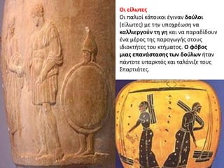 Οι είλωτεσ
Οι παλιοί κάτοικοι ζγιναν δοφλοι
(είλωτεσ) με τθν υποχρζωςθ να
καλλιεργοφν τθ γθ και να παραδίδουν
ζνα μζροσ τθσ παραγωγισ ςτουσ
ιδιοκτιτεσ του κτιματοσ. Ο φόβοσ
μιασ επανάςταςθσ των δοφλων ιταν
πάντοτε υπαρκτόσ και ταλάνιηε τουσ
΢παρτιάτεσ.
 
