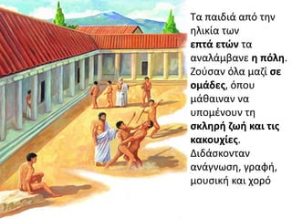 Σα παιδιά από τθν
θλικία των
επτά ετών τα
αναλάμβανε θ πόλθ.
Ηοφςαν όλα μαηί ςε
ομάδεσ, όπου
μάκαιναν να
υπομζνουν τθ
ςκλθρι ηωι και τισ
κακουχίεσ.
Διδάςκονταν
ανάγνωςθ, γραφι,
μουςικι και χορό
 