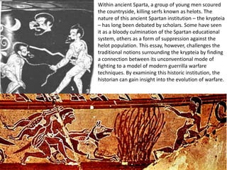Within ancient Sparta, a group of young men scoured
the countryside, killing serfs known as helots. The
nature of this ancient Spartan institution – the krypteia
– has long been debated by scholars. Some have seen
it as a bloody culmination of the Spartan educational
system, others as a form of suppression against the
helot population. This essay, however, challenges the
traditional notions surrounding the krypteia by finding
a connection between its unconventional mode of
fighting to a model of modern guerrilla warfare
techniques. By examining this historic institution, the
historian can gain insight into the evolution of warfare.
 