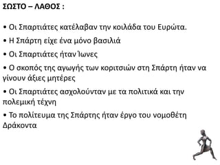 ΢Ω΢ΣΟ – ΛΑΚΟ΢ :
• Οι ΢παρτιάτεσ κατζλαβαν τθν κοιλάδα του Ευρώτα.
• Θ ΢πάρτθ είχε ζνα μόνο βαςιλιά
• Οι ΢παρτιάτεσ ιταν Ίωνεσ
• Ο ςκοπόσ τθσ αγωγισ των κοριτςιών ςτθ ΢πάρτθ ιταν να
γίνουν άξιεσ μθτζρεσ
• Οι ΢παρτιάτεσ αςχολοφνταν με τα πολιτικά και τθν
πολεμικι τζχνθ
• Σο πολίτευμα τθσ ΢πάρτθσ ιταν ζργο του νομοκζτθ
Δράκοντα
 