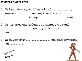 ΢ΤΜΠΛΘΡΩΝΩ ΣΑ ΚΕΝΑ :
1. Οι ΢παρτιάτεσ είχαν πλιρθ πολιτικά ……………………..,
κατείχαν ………………..και αςχολοφνταν με τα
……………………………και τθν ………………………………..τζχνθ
2. Οι περίοικοι κατοικοφςαν ςε οικιςμοφσ γφρω από
………………………………..και αςχολοφνταν με
το …………………………………….
3. Οι είλωτεσ ιταν …………………………….που καλλιεργοφςαν
τθ ………………..
 