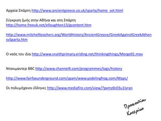 Αρχαία ΢πάρτθ http://www.ancientgreece.co.uk/sparta/home_set.html
΢φγκριςθ ηωισ ςτθν Ακινα και ςτθ ΢πάρτθ
http://home.freeuk.net/elloughton13/gcontent.htm
http://www.mitchellteachers.org/WorldHistory/AncientGreece/GreekAgainstGreekAthen
svSparta.htm
Ο ναόσ του Δία http://www.snaithprimary.eriding.net/thinkingthings/Merge01.mov
Ντοκιμαντερ ΒΒC http://www.channel4.com/programmes/tags/history
http://www.fairfaxunderground.com/spam/www.yodelingfrog.com/Maps/
Οι πολυμιχανοι ζλλθνεσ http://www.mediafire.com/view/?pxmz0c03u1lvran
 