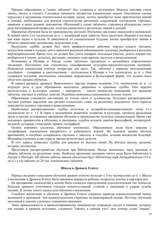 Процесс образования в "домах табличек" был сложным и трудоемким. Вначале школяра учили
читать, писать и считать. Следовало запомнить множество клинописных знаков. Постепенно ученик
переходил к заучиванию поучительных историй, сказок, легенд, приобретал запас практических знаний
и умений, необходимых для расчета строительства различных сооружений, составления торговых,
правовых и иных деловых документов. Обученный в «доме табличек» становился обладателем своего
рода интегрированной профессии, получив совокупность различных знаний и умений.
Программа обучения была по преимуществу светской. Изучались два языка: аккадский и шумерский.
К первой трети 2-го тысячелетия до н. э. шумерский язык перестал быть средством общения и изучался
как язык науки и культов. В зависимости от специализации будущие писцы приобретали знания в
области грамматики, математики, астрономии и пр.
Выпускник эдуббы должен был знать арифметические действия, хорошо владеть письмом,
искусством пения и музыки, уметь выносить разумные обоснованные суждения, разбираться в ритуалах
жертвоприношений. Кроме того, он должен был уметь измерять земельные участки, делить имущество,
разбираться в тканях, металлах, растениях, понимать язык жрецов, пастухов и ремесленников.
Возникшие в Шумере и Аккаде «дома табличек» претерпели в дальнейшем определенную
эволюцию. Постепенно они становились своеобразными культурно-просветительскими центрами.
Появляется специальная учебная литература для школ. Так, таблички с первыми методическими
пособиями – словарями и хрестоматиями – изготовлены в Шумере в 3-м тысячелетии до н. э. Они
содержали поучения, наставления, назидания, выраженные в фольклорной форме, что должно было
облегчить процесс обучения.
В период расцвета древнего Вавилонского царства (первая половина 2-го тысячелетия до н. э.)
ведущую роль в деле образования выполняли дворцовые и храмовые эдуббы. Они нередко
располагались в культовых зданиях – зиккуратах, – имели множество помещений для хранения
табличек, научных и учебных занятий. Подобные комплексы именовались домами знаний.
Образование становится достоянием не только знати и духовенства. Получают распространение
частные учебные заведения для средних социальных слоев: на различных документах этого периода
появляются подписи торговцев и ремесленников.
Наибольшее распространение эдуббы получили в ассирийско-нововавилонскую эпоху (1-е
тысячелетие до н. э.). В связи с дальнейшим развитием хозяйства и культуры, процесса разделения
труда в школах усложнялась программа обучения и преимущество получала специализация. Кроме уже
указанных приоритетов в обучении, в программу эддубов входили занятия философией, литературой,
музыкой, историей, геометрией, правом, географией.
Особое внимание уделялось обучению математике. Образованные люди были знакомы с
логарифмами, извлечением квадратного и кубического корней. На высоком уровне обучали
врачеванию, в пособиях содержались сведения о диагнозе и способах лечения множества болезней.
Медицина изучалась и как отрасль магико-религиозных культов.
В этот период появились эдуббы для девушек из знатных семей. Их обучали письму, религии,
истории, математике.
Продолжало распространяться обучение при библиотеках. Писцы занимались здесь записями и
сбором табличек на различные темы. Наиболее крупными центрами такого рода были библиотеки в
Ассуре и Ниппуре. Об объеме работы писцов свидетельствует библиотека царя Ашшурбанипала (VI в.
до н.э.), где найдено до 24 тыс. клинописных табличек.
Школа в Древнем Египте
Первые сведения о школьном обучении древних египтян восходят к 3-му тысячелетию до н. э. Школа
и воспитание в Древнем Египте были призваны перевести ребенка, подростка, юношу в мир взрослых.
На протяжении тысячелетий в долине Нила сложился определенный психологический тип личности.
Идеалом древнего египтянина считался немногословный, стойкий к лишениям и ударам судьбы
человек. В логике такого идеала шло обучение и воспитание.
Семейное воспитание и обучение в Древнем Египте отражало характер взаимоотношений между
женщиной и мужчиной. Эти взаимоотношения строились на равноправной основе. Поэтому обучению
мальчиков и девочек уделялось одинаковое внимание.
Лишь принадлежность к привилегированному меньшинству открывала доступ к знаниям, которые,
как сказано в древнем источнике, следовало "связать в единый узел" (вот почему слова "знание",
10
 