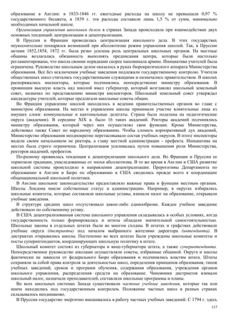 образование в Англии: в 1833-1846 гг. ежегодные расходы на школу не превышали 0,97 %
государственного бюджета, в 1839 г. эти расходы составили лишь 1,5 % от сумм, минимально
необходимых начальной школе.
Организация управления школьным делом в странах Запада происходила при взаимодействии двух
основных тенденций: централизации и децентрализации.
В Пруссии и Франции проводилась централизация школьного дела. В этих государствах
неукоснительно поощрялся возникший при абсолютизме режим управления школой. Так, в Пруссии
актами 1852,1854, 1872 гг. была резко усилена роль центральных школьных органов. На местные
общины возлагалась обязанность выполнять предписания центра, которые были настолько
регламентированы, что школа своими порядками скорее напоминала армию. Инициатива учителей была
ограничена. Руководство школьным делом оказалось в руках бюрократического аппарата Министерства
образования. Все без исключения учебные заведения подлежали государственному контролю. Учителя
общественных школ считались государственными служащими и назначались правительством. В школах
распоряжались инспекторы, которые подчинялись непосредственно министру образования. В
провинции высшую власть над школой имел губернатор, который возглавлял школьный земельный
совет, назначал по представлению министра инспекторов. Школьный земельный совет утверждал
кандидатуры учителей, которые предлагали школьные советы общин.
Во Франции управление школой находилось в ведении правительственных органов во главе с
министром образования. На местах в управлении школы принимали участие влиятельные лица из
имущих слоев: коммунальные и кантональные делегаты. Страна была поделена на педагогические
округа (академии). В середине XIX в. было 16 таких академий. Ректоры академий подчинялись
министру образования, который через них осуществлял свои функции. Кроме Министерства,
действовал также Совет по народному образованию. Чтобы сломать корпоративный дух академий,
Министерство образования неоднократно перетасовывало состав учебных округов. В итоге инспекторы
видели своим начальником не ректора, а главу местной администрации - префекта. Инициатива на
местах была строго ограничена. Централизация усиливалась путем повышения роли Министерства,
ректоров академий, префектов.
По-разному проявилась тенденция к децентрализации школьного дела. Во Франции и Пруссии ее
тормозили традиции, унаследованные от эпохи абсолютизма. В то же время в Англии и США развитие
школьной системы происходило в направлении децентрализации. Прерогативы Департамента по
образованию в Англии и Бюро по образованию в США сводились прежде всего к координации
общенациональной школьной политики.
В Англии школьное законодательство предоставляло важные права и функции местным органам.
Школы Лондона имели собственные статус и администрацию. Например, в округах избирались
школьные комитеты, которые составляли школьные уставы, взимали налог на образование, открывали
учебные заведения.
В структуре средних школ отсутствовало какое-либо единообразие. Каждое учебное заведение
действовало по собственному уставу.
В США децентрализованная система школьного управления складывалась в особых условиях, когда
государственность только формировалась и штаты обладали значительной самостоятельностью.
Школьные законы в отдельных штатах были во многом сходны. В штатах и графствах действовали
учебные округа (дистрикты) под началом выбранного жителями директора (интенданта). В
дистриктах открывались школы. Постепенно во всех штатах были учреждены школьные комитеты и
посты суперинтендантов, координирующих школьную политику в штате.
Школьный комитет состоял из губернатора и вице-губернатора штата, а также суперинтенданта.
Непосредственное руководство школами осуществляли советы, избранные общиной. Округа и школы
фактически не зависели от федерального Бюро образования и подчинялись властям штата. Штаты
сохраняли за собой права контроля за деятельностью школ, определения принципов образования, типов
учебных заведений, сроков и программ обучения, содержания образования, учреждения органов
школьного управления, распределения средств на образование. Чиновники дистриктов взимали
школьный налог, назначали преподавателей, составляли школьные программы и планы.
Во всех школьных системах Запада существовали частные учебные заведения, которые так или
иначе находились под государственным контролем. Положение частных школ в разных странах
складывалось неодинаково.
В Пруссии государство энергично вмешивалось в работу частных учебных заведений. С 1794 г. здесь
117
 