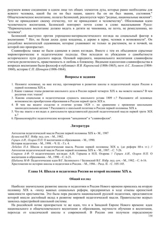разумеем живое соединение в одном лице тех общих элементов духа, которые равно необходимы для
всякого человека, какой бы он ни был нации, какого бы он ни был звания, состояния."
Общечеловеческое воспитание, полагал Белинский, реализуется через "родные, национальные явления":
"кто не принадлежит своему отечеству, тот не принадлежит и человечеству". Обосновывая идею
человечности воспитания, Белинский повторяет почти слово в слово высказывания Руссо:
"Первоначальное воспитание должно видеть в дитяти не чиновника, не поэта, не ремесленника, но
человека".
Белинский выступил против упрощенно-материалистического взгляда на социальный фактор в
воспитании: " Нет, не белая доска душа младенца, а дерево в зерне, человек в возможности". Он
уподоблял воспитателей садовникам, которые ухаживают не только за растением, но и почвой, на
которой оно произрастает.
Славянофилы также не были едиными в своих взглядах. Вместе с тем их объединяли серьезные
мировоззренческие и педагогические подходы. Они исходили из убеждения о самобытности
исторического пути русского народа. Основой народного, национального воспитания славянофилы
считали религиозность, нравственность и любовь к ближнему. Видными идеологами славянофильства в
вопросах воспитания были философ и публицист И.В. Киреевский (1806-1865), поэт А.С. Хомяков (1804-
1860), историк С.П. Шевырев (1806-1864).
Вопросы и задания
1. Назовите основные, на ваш взгляд, противоречия в развитии школы и педагогической науки России в
первой половины XIX в.
2. Какие главные этапы развития школьного дела в России первой четверти XIX в. вы можете назвать? В чем
различия этих этапов?
3. Какова социальная и педагогическая сущность школьного устава 1809 г.? Расскажите об основных
возможностях приобретения образования в России первой трети XIX в.
4. В чем вы видите сходство и отличие устава 1828 г. по сравнению с прежними школьными
законодательными актами ? Расскажите о школьной политике в России первой половины XIX в.
5. Что вы знаете о взглядах и деятельности представителей русской педагогической мысли первой трети XIX
в.?
6. Проанализируйте педагогические воззрения "западников" и "славянофилов".
Литература
Антология педагогической мысли России первой половины XIX в.- М., 1987
Белинский В.Г. Избр. пед. соч. - М., 1982.
Герцен А.И., Огарев Н.П. О воспитании и образовании. - М., 1990.
История педагогики. - М., 1998. - Ч. II. - Гл. 4.
Лебедев П.А. Школа и педагогическая мысль России первой половины XIX в. (до реформ 60-х гг.) //
Антология педагогической мысли России первой половины XIX в. - М., 1987. - С. 7-26.
Смирнов А.Ф. О педагогических взглядах А.И. Герцена и Н.П. Огарева // Герцен А.И., Огарев Н.П. О
воспитании и образовании. - М., 1990. - С. 6-21.
Шабаева М.Ф. Педагогические идеи В.Г. Белинского // Белинский В.Г. Избр. пед. соч. - М., 1982. - С. 6-16.
Хрестоматия по истории школы и педагогики в России. - М., 1986. - Разд. II. - С. 105-145.
Глава 14. Школа и педагогика России во второй половине XIX в.
Общий взгляд
Наиболее значительное развитие школы и педагогики в России Нового времени пришлось на вторую
половину XIX в. -эпоху важных социальных реформ, предпринятых в ходе отмены крепостной
зависимости крестьянства. Это была пора расцвета национальной русской педагогики, представители
которой внесли достойный вклад в развитие мировой педагогической мысли. Правительство всерьез
занялось перестройкой школьной системы.
На российской почве произрастали те же идеи, что и в Западной Европе Нового времени: идеи
национального и общечеловеческого воспитания и образования, научности обучения и воспитания,
перехода от классической школы к современной. В России они получили определенную
130
 