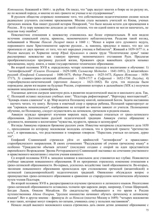 Котошихин, бежавший в 1664 г. за рубеж. Он писал, что "царь жалует многих в бояре не по разуму их,
но по великой породе, и многие из них грамоте не ученые и не студерованные".
В русском обществе созревало понимание того, что собственными педагогическими силами нельзя
радикально улучшить состояние просвещения. Москва стала вызывать учителей из Киева, ученых
греческих иноков. Как пишет русский историк Пекарский, "это было весьма кстати для просвещения в
России... В ту пору невежество доходило до такой степени, что ни одной книги не могли напечатать, не
наделав тьму ошибок".
Повсеместное отношения к невежеству становилось все более отрицательным. В нем видели
источник социальной смуты, крамолы, экономического неблагополучия. Разделяя такой взгляд,
побывавший в Москве Паисий Лигарид писал в 1660 г.: "Искал я корня сего духовного недуга,
поразившего ныне Христоименитое царство русское... и, наконец, придумал и нашел, что все зло
произошло от двух причин: от того, что нет народных училищ и библиотек". Живший в 1659-1677 гг. в
России выходец из Хорватии патер Юрий Крижанич в своем труде "Политические думы" также
рассматривал невежество как главную причину экономического отставания Руси. Предлагая
преобразовательную программу русской жизни, Крижанич среди важнейших средств называл
просвещение, науку, книги, а также государственное техническое образование.
Во второй половине XVII в. определились четыре основные подхода к воспитанию и обучению: 1)
"латинофильский" (Симеон Полоцкий - 1629-1680, Сильвестр Медведев - 1641-1691), 2) византийско-
русский (Епифаний Славинецкий - 1600-1675, Федор Ртищев - 1625-1673, Карион Истомин - 1650-
1717), 3) славяно-греко-латинский (Иоанникий - 1639-1717 и Софроний - 1652-1730 Лихуды), 4)
старообрядческо-начетнический (протопоп Аввакум - 1621-1682). По сути, эти подходы были
порождены двумя взглядами на будущее России, сторонники которых в дальнейшем (XIX в.) получили
названия западников и славянофилов.
Указанные деятели сыграли заметную роль в развитии педагогической мысли и школьного дела. Так,
С. Полоцкий оставил несколько учебных книг: "Псалтырь рифмотворная", "Вертоград многоцветный",
"Букварь языка славенска" и др. Мир видится Полоцкому книгой, написанной Богом. Задача наставника
– научить читать эту книгу. Вступив в извечный спор о природе ребенка, Полоцкий характеризует ее
как "скрижаль ненаписанную", изображение на которой во многом зависит от учителя. Полноценное
обучение, по Полоцкому, следует осуществлять на латинском, греческом и родном языках.
Аввакум осуждал приоритет изучения мирских наук, призывал отказаться от греко-латинского
образования. Достоинствами русской педагогической традиции Аввакум считал обращение к
духовности, внимание к воспитанию "мужества, мудрости, правды и целомудрия".
Взгляды Аввакума отражали брожение русских умов. Известны материалы следственного дела 1650
г., проходившая по которому московская молодежь сетовала, что в греческой грамоте "еретичество
есть", и признавалась, что родственники и товарищи говорили: "Перестань учиться по-латыни, дурно
это".
Епифаний Славинецкий стремился уйти от крайностей "латинофилов" и православно-
старообрядческого направления. В своих сочинениях "Рассуждение об учении греческому языку" и
особенно "Гражданство обычаев детских" (последнее создано с опорой на идеи представителя
европейского Возрождения Эразма Роттердамского) Славинецкий настаивал на сочетании умственного
и нравственного воспитания с опытом учения книжного.
Со второй половины XVII в. западное влияние в школьном деле становится все глубже. Появляются
учебные заведения повышенного образования. В их программах отразилось изменение отношения к
греко-латинской образованности. Во-первых, усилилось воздействие такой образованности. Во-вторых,
эволюция повышенного образования происходила при столкновении греческой (византийской) и
латинской (западноевропейской) педагогических традиций. Оживленно обсуждался вопрос о
преимуществах греко-латинского образования в сравнении со старорусским начетническим обучением
путем чтения Псалтыря.
Во второй половине XVII в. распространяется изучение греческого и латинского языков. Носителями
греко-латинской образованности оставались толмачи при царском дворе, например, Степан Щирецкий,
Богдан Лыков, Онисим Михайлов. По свидетельству побывавшего в это время в России
путешественника Адама Олеария, "русское юношество начинают обучать греческому и латинскому
языкам". Вот и другое мнение – француза де ла Невилля (посетил Москву в 1689): "четырех московитян
я знал таких, которые могут говорить по-латыни, учившись сему у польских наставников".
Немало людей высшего московского класса стремились дать своим детям домашнее образование с
75
 