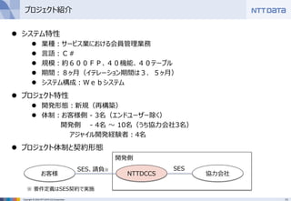 11Copyright © 2016 NTT DATA CCS Corporation
プロジェクト紹介
 システム特性
 業種：サービス業における会員管理業務
 言語：Ｃ＃
 規模：約６００ＦＰ、４０機能、４０テーブル
 期間：８ヶ月（イテレーション期間は３．５ヶ月）
 システム構成：Ｗｅｂシステム
 プロジェクト特性
 開発形態：新規（再構築）
 体制：お客様側 - 3名（エンドユーザー除く）
開発側 - 4名 ～ 10名（うち協力会社3名）
アジャイル開発経験者：4名
 プロジェクト体制と契約形態
お客様 NTTDCCS 協力会社
SES、請負※ SES
開発側
※ 要件定義はSES契約で実施
 