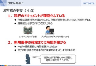12Copyright © 2016 NTT DATA CCS Corporation
プロジェクト紹介
１．現行のドキュメントが陳腐化している
 仕様は運用担当の頭の中にあり、仕様が開発側に伝わらない可能性がある
 運用担当も部分的にうろ覚えがある
２．新規要件の確定までに時間が掛かる
 一部の新規要件は時間を掛けて決めたい
 全ての新規要件が決まるまで作業が止まってしまうのは不安
メンテナンスされず放置 プログラムだけがメンテされ続けている
複数の部門が絡むので調整に
時間が掛かりそうです。
お客様の不安（４点）
 