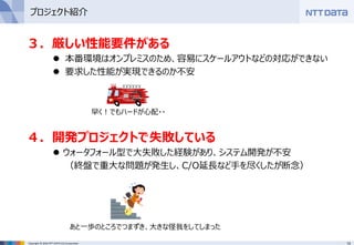 13Copyright © 2016 NTT DATA CCS Corporation
３．厳しい性能要件がある
 本番環境はオンプレミスのため、容易にスケールアウトなどの対応ができない
 要求した性能が実現できるのか不安
４．開発プロジェクトで失敗している
 ウォータフォール型で大失敗した経験があり、システム開発が不安
（終盤で重大な問題が発生し、C/O延長など手を尽くしたが断念）
早く！でもハードが心配・・
あと一歩のところでつまずき、大きな怪我をしてしまった
プロジェクト紹介
 