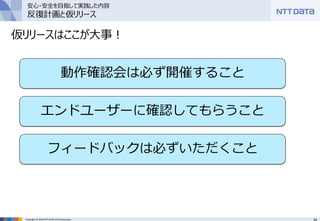 34Copyright © 2016 NTT DATA CCS Corporation
仮リリースはここが大事！
動作確認会は必ず開催すること
エンドユーザーに確認してもらうこと
フィードバックは必ずいただくこと
安心・安全を目指して実践した内容
反復計画と仮リリース
 