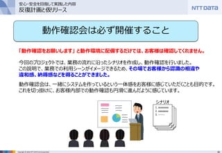 35Copyright © 2016 NTT DATA CCS Corporation
動作確認会は必ず開催すること
「動作確認をお願いします」 と動作環境に配備するだけでは、お客様は確認してくれません。
今回のプロジェクトでは、業務の流れに沿ったシナリオを作成し、動作確認を行いました。
この説明で、業務での利用シーンがイメージできるため、その場でお客様から認識の相違や
違和感、納得感などを得ることができました。
動作確認会は、一緒にシステムを作っているという一体感をお客様に感じていただくことも目的です。
これを切っ掛けに、お客様内部での動作確認も円滑に進んだように感じています。
1. xxxxxxxx
2. aaaaaaa
3. -------
シナリオ
安心・安全を目指して実践した内容
反復計画と仮リリース
 