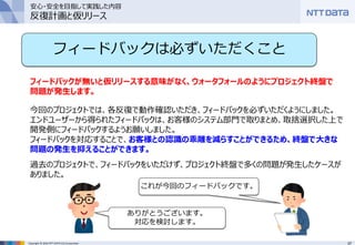 37Copyright © 2016 NTT DATA CCS Corporation
フィードバックは必ずいただくこと
フィードバックが無いと仮リリースする意味がなく、ウォータフォールのようにプロジェクト終盤で
問題が発生します。
今回のプロジェクトでは、各反復で動作確認いただき、フィードバックを必ずいただくようにしました。
エンドユーザーから得られたフィードバックは、お客様のシステム部門で取りまとめ、取捨選択した上で
開発側にフィードバックするようお願いしました。
フィードバックを対応することで、お客様との認識の乖離を減らすことができるため、終盤で大きな
問題の発生を抑えることができます。
過去のプロジェクトで、フィードバックをいただけず、プロジェクト終盤で多くの問題が発生したケースが
ありました。
これが今回のフィードバックです。
ありがとうございます。
対応を検討します。
安心・安全を目指して実践した内容
反復計画と仮リリース
 