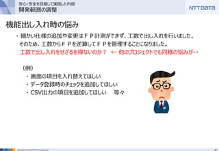 47Copyright © 2016 NTT DATA CCS Corporation
機能出し入れ時の悩み
・ 細かい仕様の追加や変更はＦＰ計測ができず、工数で出し入れを行いました。
そのため、工数からＦＰを逆算してＦＰを管理することになりました。
工数で出し入れをせざるを得ないのか？ ← 他のプロジェクトでも同様の悩みが・・
（例）
・ 画面の項目を入れ替えてほしい
・ データ登録時のチェックを追加してほしい
・ CSV出力の項目を追加してほしい 等々
安心・安全を目指して実践した内容
開発範囲の調整
 