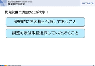48Copyright © 2016 NTT DATA CCS Corporation
開発範囲の調整はここが大事！
契約時にお客様と合意しておくこと
調整対象は取捨選択していただくこと
安心・安全を目指して実践した内容
開発範囲の調整
 