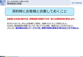 49Copyright © 2016 NTT DATA CCS Corporation
契約時にお客様と合意しておくこと
お客様との合意が無ければ、開発範囲の調整ができず、様々な調整事項が発生します。
本プロジェクトでは、きちんとお客様にご説明し、納得いただいた上で契約しました。
そのため、開発範囲の調整においては、特にトラブルは無く、機能の出し入れを行えました。
これにより、優先順位の高いフィードバックを、期間や費用の変更なく取り込むことができました。
安心・安全を目指して実践した内容
開発範囲の調整
 