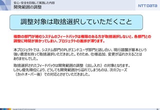50Copyright © 2016 NTT DATA CCS Corporation
調整対象は取捨選択していただくこと
複数の部門が絡むシステムのフィードバックは権限のある方が取捨選択しないと、各部門との
調整に時間が掛かってしまい、プロジェクトの進捗が滞ります。
本プロジェクトでは、システム部門のPLがエンドユーザ部門と話し合い、現行踏襲が基本という
強い意思を持って取捨選択いただきました。そのため、仕様追加、変更が溢れかえることは
ありませんでした。
取捨選択されたフィードバックは開発範囲の調整（出し入れ）の対象となります。
しかし優先順位により、どうしても開発範囲から溢れてしまうものは、次のフェーズ
（カットオーバー後）での対応とさせていただきました。
安心・安全を目指して実践した内容
開発範囲の調整
 