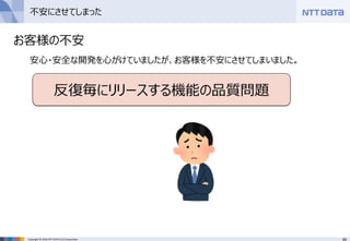 65Copyright © 2016 NTT DATA CCS Corporation
不安にさせてしまった
お客様の不安
安心・安全な開発を心がけていましたが、お客様を不安にさせてしまいました。
反復毎にリリースする機能の品質問題
 