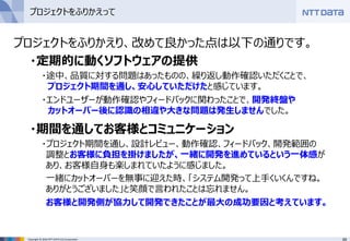 69Copyright © 2016 NTT DATA CCS Corporation
プロジェクトをふりかえって
プロジェクトをふりかえり、改めて良かった点は以下の通りです。
・定期的に動くソフトウェアの提供
・途中、品質に対する問題はあったものの、繰り返し動作確認いただくことで、
プロジェクト期間を通し、安心していただけたと感じています。
・エンドユーザーが動作確認やフィードバックに関わったことで、開発終盤や
カットオーバー後に認識の相違や大きな問題は発生しませんでした。
・期間を通してお客様とコミュニケーション
・プロジェクト期間を通し、設計レビュー、動作確認、フィードバック、開発範囲の
調整とお客様に負担を掛けましたが、一緒に開発を進めているという一体感が
あり、お客様自身も楽しまれていたように感じました。
一緒にカットオーバーを無事に迎えた時、「システム開発って上手くいくんですね。
ありがとうございました」と笑顔で言われたことは忘れません。
お客様と開発側が協力して開発できたことが最大の成功要因と考えています。
 