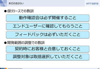 70Copyright © 2016 NTT DATA CCS Corporation
●仮リリースでの教訓
●開発範囲の調整での教訓
本日のおさらい
動作確認会は必ず開催すること
エンドユーザーに確認してもらうこと
フィードバックは必ずいただくこと
契約時にお客様と合意しておくこと
調整対象は取捨選択していただくこと
 