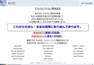71Copyright © 2016 NTT DATA CCS Corporation
私たちは、ソフトウェア開発の実践
あるいは実践を手助けをする活動を通じて、
よりよい開発方法を見つけだそうとしている。
この活動を通して、私たちは以下の価値に至った。
プロセスやツールよりも個人と対話を、
包括的なドキュメントよりも動くソフトウェアを、
契約交渉よりも顧客との協調を、
計画に従うことよりも変化への対応を、
価値とする。すなわち、左記のことがらに価値があることを
認めながらも、私たちは右記のことがらにより価値をおく。
さいごに
Kent Beck
Mike Beedle
Arie van Bennekum
Alistair Cockburn
Ward Cunningham
Martin Fowler
James Grenning
Jim Highsmith
Andrew Hunt
Ron Jeffries
Jon Kern
Brian Marick
Robert C. Martin
Steve Mellor
Ken Schwaber
Jeff Sutherland
Dave Thomas
© 2001, 上記の著者たち
この宣言は、この注意書きも含めた形で全文を含めることを条件に自由にコピーしてよい。
これからも安心・安全な開発に取り組んで参ります。
アジャイルソフトウェア開発宣言
 