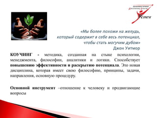 «Мы более похожи на желудь,
который содержит в себе весь потенциал,
чтобы стать могучим дубом»
Джон Уитмор
КОУЧИНГ - методика, созданная на стыке психологии,
менеджмента, философии, аналитики и логики. Способствует
повышению эффективности и раскрытию потенциала. Это новая
дисциплина, которая имеет свою философию, принципы, задачи,
направления, основную процедуру.
Основной инструмент –отношение к человеку и продвигающие
вопросы
 