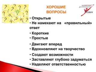 ХОРОШИЕ
ВОПРОСЫ
• Открытые
• Не намекают на «правильный»
ответ
• Короткие
• Простые
• Двигают вперед
• Вдохновляют на творчество
• Создают возможности
• Заставляют глубоко задуматься
• Наделяют ответственностью
 