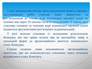 У разі виникнення питань щодо результатів захисту науково-
дослідницьких робіт учасник може звернутися за
роз’ясненнями до голови журі відповідної наукової секції не
пізніше ніж через 10 хвилин після їх оголошення. У такому разі
учаснику головою та членами журі відповідної наукової секції
надаються аргументовані роз’яснення та рекомендації.
У разі незгоди учасника із загальними результатами
Конкурсу він має право подати про це апеляційну заяву в
письмовій формі до організаційного комітету відповідного
етапу Конкурсу.
Строки подання заяви визначаються організаційним
комітетом, про що повідомляється учасникам перед початком
відповідного етапу Конкурсу.
 
