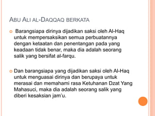 ABU ALI AL-DAQQAQ BERKATA
 Barangsiapa dirinya dijadikan saksi oleh Al-Haq
untuk mempersaksikan semua perbuatannya
dengan ketaatan dan penentangan pada yang
keadaan tidak benar, maka dia adalah seorang
salik yang bersifat al-farqu.
 Dan barangsiapa yang dijadikan saksi oleh Al-Haq
untuk menguasai dirinya dan berupaya untuk
merasai dan memahami rasa Ketuhanan Dzat Yang
Mahasuci, maka dia adalah seorang salik yang
diberi kesaksian jam’u.
 