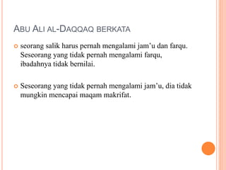 ABU ALI AL-DAQQAQ BERKATA
 seorang salik harus pernah mengalami jam’u dan farqu.
Seseorang yang tidak pernah mengalami farqu,
ibadahnya tidak bernilai.
 Seseorang yang tidak pernah mengalami jam’u, dia tidak
mungkin mencapai maqam makrifat.
 