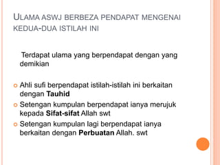 ULAMA ASWJ BERBEZA PENDAPAT MENGENAI
KEDUA-DUA ISTILAH INI
Terdapat ulama yang berpendapat dengan yang
demikian
 Ahli sufi berpendapat istilah-istilah ini berkaitan
dengan Tauhid
 Setengan kumpulan berpendapat ianya merujuk
kepada Sifat-sifat Allah swt
 Setengan kumpulan lagi berpendapat ianya
berkaitan dengan Perbuatan Allah. swt
 