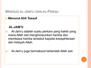 MAKSUD AL-JAM’U DAN AL-FARQU
 Menurut Ahli Tasauf
AL-JAM’U
 Al-Jam’u adalah suatu perkara yang hakiki yang
mana Allah swt menghimpunkan hamba dan
membawa hamba tersebut kepada kesejahteraan
dan hidayah Allah.
 Al-Jam’u juga bermaksud kehendak Allah swt.
 