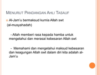 MENURUT PANDANGAN AHLI TASAUF
 Al-Jam’u bermaksud kurnia Allah swt
(al-musyahadah)
- Allah memberi rasa kepada hamba untuk
mengetahui dan merasai kebesaran Allah swt
- Memahami dan mengetahui maksud kebesaran
dan keagungan Allah swt dalam diri kita adalah al-
Jam’u
 
