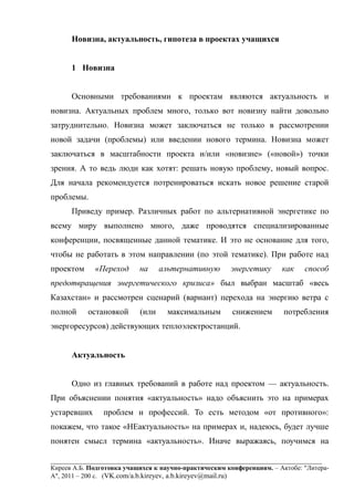 ___________________________________________________________________________________
Киреев А.Б. Подготовка учащихся к научно-практическим конференциям. – Актобе: "Литера-
А", 2011 – 200 с. (VK.com/a.b.kireyev, a.b.kireyev@mail.ru)
Новизна, актуальность, гипотеза в проектах учащихся
1 Новизна
Основными требованиями к проектам являются актуальность и
новизна. Актуальных проблем много, только вот новизну найти довольно
затруднительно. Новизна может заключаться не только в рассмотрении
новой задачи (проблемы) или введении нового термина. Новизна может
заключаться в масштабности проекта и/или «новизне» («новой») точки
зрения. А то ведь люди как хотят: решать новую проблему, новый вопрос.
Для начала рекомендуется потренироваться искать новое решение старой
проблемы.
Приведу пример. Различных работ по альтернативной энергетике по
всему миру выполнено много, даже проводятся специализированные
конференции, посвященные данной тематике. И это не основание для того,
чтобы не работать в этом направлении (по этой тематике). При работе над
проектом «Переход на альтернативную энергетику как способ
предотвращения энергетического кризиса» был выбран масштаб «весь
Казахстан» и рассмотрен сценарий (вариант) перехода на энергию ветра с
полной остановкой (или максимальным снижением потребления
энергоресурсов) действующих теплоэлектростанций.
Актуальность
Одно из главных требований в работе над проектом — актуальность.
При объяснении понятия «актуальность» надо объяснить это на примерах
устаревших проблем и профессий. То есть методом «от противного»:
покажем, что такое «НЕактуальность» на примерах и, надеюсь, будет лучше
понятен смысл термина «актуальность». Иначе выражаясь, поучимся на
 