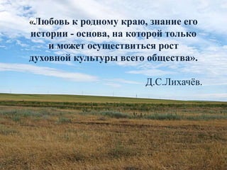 «Любовь к родному краю, знание его
истории - основа, на которой только
и может осуществиться рост
духовной культуры всего общества».
Д.С.Лихачёв.
 