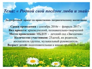 Тема: « Родной свой посёлок люби и знай»
Долгосрочный проект по нравственно- патриотическому воспитанию
Сроки проведения : сентябрь 2016г - февраль 2017 г.
Вид проекта: краеведческий, познавательно-творческий
Место проведения: МБДОУ - детский сад «Звездочка»
Количество участников: 25детей, их родители,
воспитатель группы, музыкальный руководитель.
Возраст детей: подготовительная к школе группа (6-7 лет)
.
 