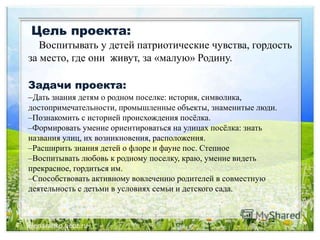Цель проекта:
Воспитывать у детей патриотические чувства, гордость
за место, где они живут, за «малую» Родину.
Задачи проекта:
–Дать знания детям о родном поселке: история, символика,
достопримечательности, промышленные объекты, знаменитые люди.
–Познакомить с историей происхождения посёлка.
–Формировать умение ориентироваться на улицах посёлка: знать
названия улиц, их возникновения, расположения.
–Расширить знания детей о флоре и фауне пос. Степное
–Воспитывать любовь к родному поселку, краю, умение видеть
прекрасное, гордиться им.
–Способствовать активному вовлечению родителей в совместную
деятельность с детьми в условиях семьи и детского сада.
 