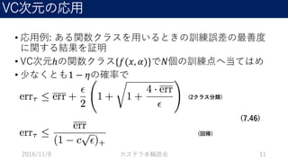 VC次元の応用
• 応用例: ある関数クラスを用いるときの訓練誤差の最善度
に関する結果を証明
• VC次元ℎの関数クラス{𝑓(𝑥, 𝛼)}で𝑁個の訓練点へ当てはめ
• 少なくとも1 − 𝜂の確率で
2016/11/8 カステラ本輪読会 11
(2クラス分類)
(回帰)
(7.46)
 