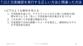 7.10.2 交差確認を実行する正しい方法と間違った方法
• 以下のような解析を考える
1. 予測変数を減らす。クラスラベルとかなり強い(1変数の)相
関を持つような「良い」予測変数の部分集合を見つける
2. これを用いて多変量分類器を作る
3. 交差確認で未知の調整パラメータを推定し、最終的なモデル
の予測誤差を推定
2016/11/8 カステラ本輪読会 28
 