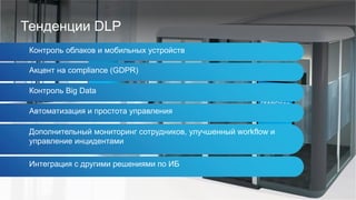 Тенденции DLP
Контроль облаков и мобильных устройств
Акцент на compliance (GDPR)
Контроль Big Data
Автоматизация и простота управления
Дополнительный мониторинг сотрудников, улучшенный workflow и
управление инцидентами
Интеграция с другими решениями по ИБ
 